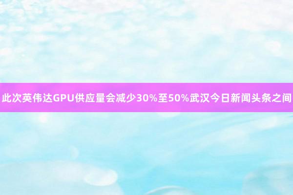 此次英伟达GPU供应量会减少30%至50%武汉今日新闻头条之间